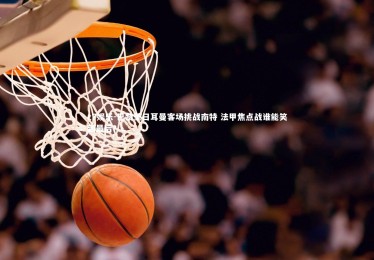 c7娱乐-巴黎圣日耳曼客场挑战南特 法甲焦点战谁能笑到最后？