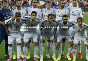 c7娱乐-欧陆绿茵巅峰对决，宿命之战定乾坤，万千球迷屏息以待