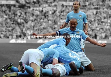 c7娱乐-赛场精妙协作铸就经典 团队默契演绎无间配合