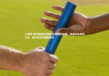 c7娱乐-皇马将进行对阵瓦伦西亚的较量，球迷为此激动不已，皇马对瓦伦西亚篮球